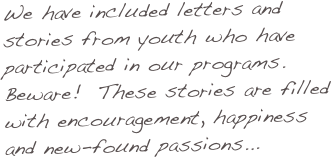 We have included letters and stories from youth who have participated in our programs.  Beware!  These stories are filled with encouragement, happiness and new-found passions...